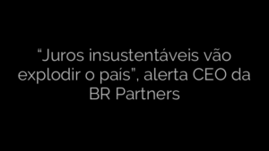 ​“Juros insustentáveis vão explodir o país”, alerta CEO da BR Partners 